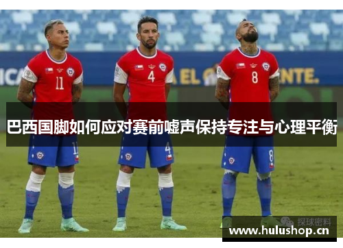巴西国脚如何应对赛前嘘声保持专注与心理平衡 巴西国脚如何应对赛前嘘声保持专注与心理平衡