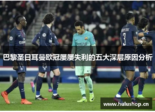 巴黎圣日耳曼欧冠屡屡失利的五大深层原因分析